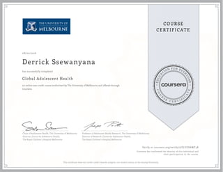 EDUCA
T
ION FOR EVE
R
YONE
CO
U
R
S
E
C E R T I F
I
C
A
TE
COURSE
CERTIFICATE
08/02/2016
Derrick Ssewanyana
Global Adolescent Health
an online non-credit course authorized by The University of Melbourne and offered through
Coursera
has successfully completed
Chair of Adolescent Health, The University of Melbourne
Director, Centre for Adolescent Health,
The Royal Children’s Hospital Melbourne
Professor of Adolescent Health Research, The University of Melbourne
Director of Research, Centre for Adolescent Health,
The Royal Children’s Hospital Melbourne
Verify at coursera.org/verify/7JZLUZXAWT4K
Coursera has confirmed the identity of this individual and
their participation in the course.
This certificate does not confer credit towards a degree, nor student status, at the issuing University.
 