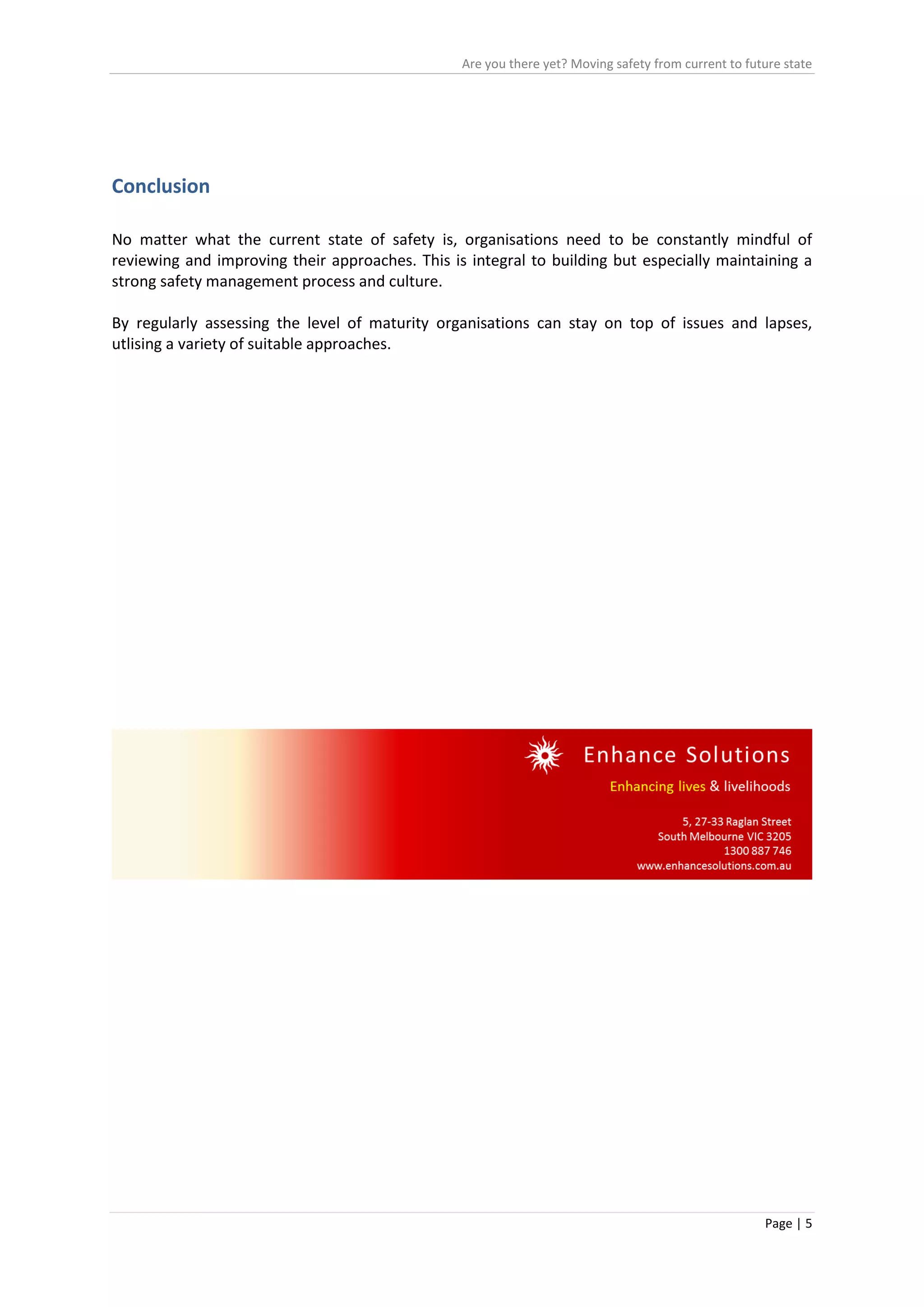 Are you there yet? Moving safety from current to future state
Page | 5
Conclusion
No matter what the current state of safety is, organisations need to be constantly mindful of
reviewing and improving their approaches. This is integral to building but especially maintaining a
strong safety management process and culture.
By regularly assessing the level of maturity organisations can stay on top of issues and lapses,
utlising a variety of suitable approaches.
 