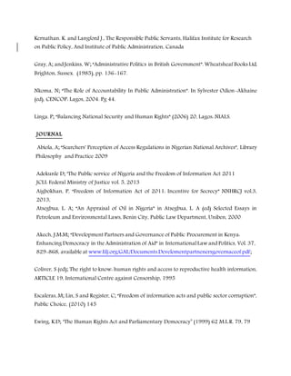 Kernathan. K. and Langford J., The Responsible Public Servants, Halifax Institute for Research
on Public Policy, And Institute of Public Administration, Canada
Gray, A; and Jenkins, W; “Administrative Politics in British Government”. Wheatsheaf Books Ltd,
Brighton, Sussex. (1985), pp. 136-167.
Nkoma, N; “The Role of Accountability In Public Administration”. In Sylvester Odion-Akhaine
(ed), CENCOP: Lagos, 2004. Pg 44.
Linga. P; “Balancing National Security and Human Rights” (2006) 20, Lagos: NIALS.
JOURNAL
Abiola, A; “Searchers' Perception of Access Regulations in Nigerian National Archives”, Library
Philosophy and Practice 2009
Adekunle D; ‘The Public service of Nigeria and the Freedom of Information Act 2011
JCLI: Federal Ministry of Justice vol. 5, 2013
Aigbokhan, P, “Freedom of Information Act of 2011: Incentive for Secrecy” NNHRCJ vol.3,
2013,
Atsegbua, L. A; “An Appraisal of Oil in Nigeria” in Atsegbua, L. A (ed) Selected Essays in
Petroleum and Environmental Laws, Benin City, Public Law Department, Uniben, 2000
Akech, J.M.M; “Development Partners and Governance of Public Procurement in Kenya:
Enhancing Democracy in the Administration of Aid” in International Law and Politics, Vol. 37,
829-868, available at www.Iilj.org/GAL/Documents.Develomentpartnenersgovernaceof.pdf;
Coliver, S (ed); The right to know: human rights and access to reproductive health information,
ARTICLE 19, International Centre against Censorship, 1995
Escaleras, M; Lin, S and Register, C; “Freedom of information acts and public sector corruption”,
Public Choice, (2010) 145
Ewing, K.D; ‘The Human Rights Act and Parliamentary Democracy’ (1999) 62 M.L.R. 79, 79
 