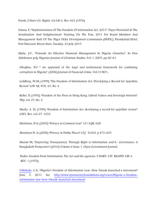 Frank; 2 Harv Civ. Rights. Civ.Lib. L. Rev. 621 (1976)
Falana, F; “Implementation Of The Freedom Of Information Act, 2011”, Paper Presented At The
Sensitization And Enlightenment Training On The Foia, 2011 For Board Members And
Management Staff Of The Niger Delta Development Commission (NDDC), Presidential Hotel,
Port Harcourt, Rivers State, Tuesday, 23 July 2013
Idialu. J.U., “Towards An Effective Financial Management In Nigeria Churches’. In Don
Akhilomen (ed), Nigerian Journal of Christian Studies, Vol. 1, 2005, pp 60-61.
Okogbue, N.S “ An appraisal of the legal and institutional framework for combating
corruption in Nigeria”, (2006) Journal of Financial Crime, Vol.13 NO1,
Goldberg, W.M; (1999) ‘The Freedom of Information Act: Developing a Record for Appellate
Review’ GW LR, VOL. 67, No. 4
Keller, P; (1992) ‘Freedom of the Press in Hong Kong: Liberal Values and Sovereign Interests’
TILJ, vol. 27, No. 2.
Marks, A. N; (1999) “Freedom of Information Act: developing a record for appellate review”
GWL. Rev, vol. 67: 1033.
Moreham, N.A; (2005) “Privacy in Common Law” 121 LQR. 628
Moreham N. A; (2006) “Privacy in Public Places” CLJ. Vol.65, p.473-635
Murad M; “Improving Transparency Through Right to Information and E- Governance: A
Bangladesh Perspective” (2010) Volume 6 Issue 1. Open Government Journal.
Nader, freedom From Information: The Act and the agencies, 5 HARV. CIV. RIGHTS. LIB. L.
REV. 1 (1970)
Odinkalu, C.A; “Nigeria’s Freedom of Information Law: How friends launched a movement”
June 3, 2011. See http://www.opensocietyfoundations.org/voices/Nigeria-s-freedom-
information-law-how-friends-launched-movement
 