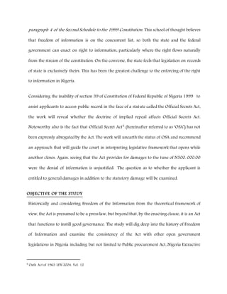 paragraph 4 of the Second Schedule to the 1999 Constitution. This school of thought believes
that freedom of information is on the concurrent list, so both the state and the federal
government can enact on right to information, particularly where the right flows naturally
from the stream of the constitution. On the converse, the state feels that legislation on records
of state is exclusively theirs. This has been the greatest challenge to the enforcing of the right
to information in Nigeria.
Considering the inability of section 39 of Constitution of Federal Republic of Nigeria 1999 to
assist applicants to access public record in the face of a statute called the Official Secrets Act,
the work will reveal whether the doctrine of implied repeal affects Official Secrets Act.
Noteworthy also is the fact that Official Secret Act6
(hereinafter referred to as ‘OSA’) has not
been expressly abrogated by the Act. The work will unearth the status of OSA and recommend
an approach that will guide the court in interpreting legislative framework that opens while
another closes. Again, seeing that the Act provides for damages to the tune of N500, 000.00
were the denial of information is unjustified. The question as to whether the applicant is
entitled to general damages in addition to the statutory damage will be examined.
OBJECTIVE OF THE STUDY
Historically and considering Freedom of the Information from the theoretical framework of
view, the Act is presumed to be a press law, but beyond that, by the enacting clause, it is an Act
that functions to instill good governance. The study will dig deep into the history of Freedom
of Information and examine the consistency of the Act with other open government
legislations in Nigeria including but not limited to Public procurement Act, Nigeria Extractive
6
Oath Act of 1963 LFN 2004, Vol. 12
 