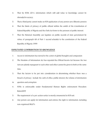 4. That by FOIA 2011, information which will add value to knowledge cannot be
shrouded in secrecy.
5. That a third party cannot make an FOI application of any person save illiterate persons
6. That the limits of privacy of public official within the ambit of the Constitution of
Federal Republic of Nigeria and the Oath Act bows to the pressure of public interest.
7. That the National Assembly can legislate on public records of state government by
virtue of paragraph 68 of Part 1 second schedule to the constitution of the Federal
Republic of Nigeria 1999
EXPECTATED CONTRIBUTION TO KNOWLEDGE
1. Access to information has moved to the center of global thoughts and compassion
2. The Freedom of Information Act has repealed the Official Secrets Act because the two
Acts are plainly repugnant to each other and effect cannot be given to both at the same
time.
3. That the factors to be put into consideration in determining whether there was a
breach of privacy include the oath of office, public interest, the volume of information
in question and corruption
4. FOIA is enforceable under Fundamental Human Rights enforcement Procedure
Rules2009
5. The requirement of a pre-action notice is merely ornamental in FOI suit.
6. Any person can apply for information and enforce the right to information, including
non-registered NGO’s.
 