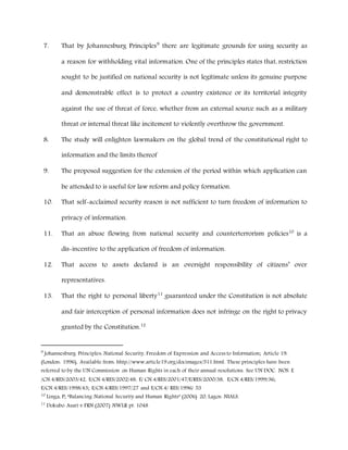 7. That by Johannesburg Principles9
there are legitimate grounds for using security as
a reason for withholding vital information. One of the principles states that, restriction
sought to be justified on national security is not legitimate unless its genuine purpose
and demonstrable effect is to protect a country existence or its territorial integrity
against the use of threat of force, whether from an external source such as a military
threat or internal threat like incitement to violently overthrow the government.
8. The study will enlighten lawmakers on the global trend of the constitutional right to
information and the limits thereof
9. The proposed suggestion for the extension of the period within which application can
be attended to is useful for law reform and policy formation.
10. That self-acclaimed security reason is not sufficient to turn freedom of information to
privacy of information.
11. That an abuse flowing from national security and counterterrorism policies10
is a
dis-incentive to the application of freedom of information.
12. That access to assets declared is an oversight responsibility of citizens’ over
representatives.
13. That the right to personal liberty11
guaranteed under the Constitution is not absolute
and fair interception of personal information does not infringe on the right to privacy
granted by the Constitution.12
9
Johannesburg Principles: National Security, Freedom of Expression and Access to Information; Article 19:
(London: 1996), Available from: hhtp://www.article19.org/docimages/511.html. These principles have been
referred to by the UN Commission on Human Rights in each of their annual resolutions. See UN DOC. NOS. E
/CN.4/RES/2003/42, E/CN.4/RES/2002/48, E/ CN.4/RES/2001/47/E/RES/2000/38, E/CN.4/RES/1999/36;
E/CN.4/RES/1998/43; E/CN.4/RES/1997/27 and E/CN.4/ RES/1996/ 53
10
Linga, P; “Balancing National Security and Human Rights” (2006) 20, Lagos: NIALS.
11
Dokubo Asari v FRN (2007) NWLR pt. 1048
 