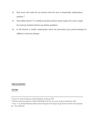 14. That secret trial under the Act detracts from the aura of impartiality, independence,
publicity.13
15. That public interest14
is a wholly inconclusive phrase which requires the court to apply
the statutory standard without any definite guidelines.
16. It will amount to double compensation where the government pays general damages in
addition to statutory damages
BIBLIOGRAPHY
BOOKS
12
Section 37 of the Constitution of Federal Republic of Nigeria 1999
13
NAB Ltd v Barri Eng. (Nig) Ltd (1995) 8 NWLR (PT.413) 276, See section 36 (3) of Constitution 1999
14
Usen, U. O; (2010) ‘Enthroning Public Interest litigation In the Nigeria Legal System: the Role of the Judiciary’.
Vol. 1 No.2 NBA: Eket
 