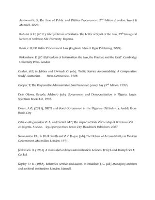 Arrowsmith, S; The Law of Public and Utilities Procurement, 2nd
Edition (London: Sweet &
Mazwell, 2005;
Badaiki, A. D; (2011). Interpretation of Statutes: The Letter or Spirit of the Law, 39th
Inaugural
lecture of Ambrose Alli University, Ekpoma.
Bovis, C.H; EU Public Procurement Law (England: Edward Elgar Publishing, 2007)
Birkinshaw, P; (2010) Freedom of Information: the Law, the Practice and the Ideal’, Cambridge
University Press: London
Caiden, G.E; in Jebbra and Dwivedi .O. (eds), ‘Public Service Accountability; A Comparative
Study’. Kumarian Press, Connecticut. 1988
Cooper, T; The Responsible Administrator, San Francisico. Jossey Bay (3rd
Edition, 1990)
Dele Olowu, Kayode, Adebayo (eds), Government and Democratization in Nigeria, Lagos:
Spectrum Books Ltd, 1995.
Ewere, A.O; (2011); NEITI and Good Governance in the Nigerian Oil Industry, Ambik Press:
Benin City
Odiase-Alegimenlen, O. A, and Ezekiel, M.P; The impact of State Ownership of Petroleum Oil
on Nigeria: A socio- legal perspectives, Benin City, Headmark Publishers, 2007
Normanton. E.L., In B.L.R. Smith and O.C. Hague (eds), The Delima of Accountability in Modern
Government. Macmillan, London. 1971.
Jenkinson, H. (1937). A manual of archives administration. London: Percy Lund, Humphries &
Co. Ltd.
Kepley, D. R. (1988). Reference service and access. In Bradsher, J. G. (ed.) Managing archives
and archival institutions. London: Mansell.
 