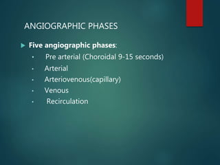 ANGIOGRAPHIC PHASES
 Five angiographic phases:
• Pre arterial (Choroidal 9-15 seconds)
• Arterial
• Arteriovenous(capillary)
• Venous
• Recirculation
 