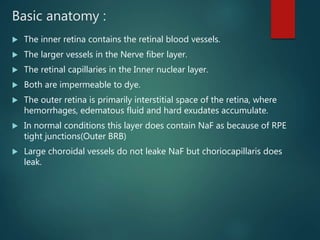 Basic anatomy :
 The inner retina contains the retinal blood vessels.
 The larger vessels in the Nerve fiber layer.
 The retinal capillaries in the Inner nuclear layer.
 Both are impermeable to dye.
 The outer retina is primarily interstitial space of the retina, where
hemorrhages, edematous fluid and hard exudates accumulate.
 In normal conditions this layer does contain NaF as because of RPE
tight junctions(Outer BRB)
 Large choroidal vessels do not leake NaF but choriocapillaris does
leak.
 