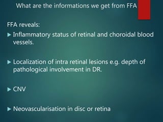 What are the informations we get from FFA
FFA reveals:
 Inflammatory status of retinal and choroidal blood
vessels.
 Localization of intra retinal lesions e.g. depth of
pathological involvement in DR.
 CNV
 Neovascularisation in disc or retina
 