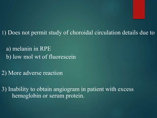 1) Does not permit study of choroidal circulation details due to
a) melanin in RPE
b) low mol wt of fluorescein
2) More adverse reaction
3) Inability to obtain angiogram in patient with excess
hemoglobin or serum protein.
 