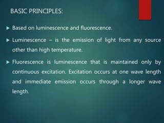 BASIC PRINCIPLES:
 Based on luminescence and fluorescence.
 Luminescence – is the emission of light from any source
other than high temperature.
 Fluorescence is luminescence that is maintained only by
continuous excitation. Excitation occurs at one wave length
and immediate emission occurs through a longer wave
length.
 