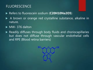 FLUORESCENCE
 Refers to fluorescein sodium (C20H10Na2O5)
 A brown or orange red crystalline substance, alkaline in
nature.
 MW- 376 dalton
 Readily diffuses through body fluids and choriocapillaries
but does not diffuse through vascular endothelial cells
and RPE (Blood retina barriers)
 
