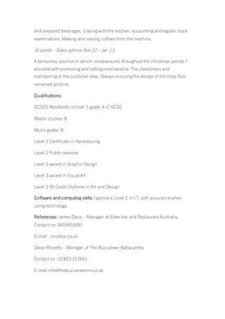 and prepared beverages. Liasing with the kitchen, accounting and regular stock
examinations. Making and serving coffees from the machine.
Jd sports - Sales advisor Nov 12 - Jan 13.
A temporary position in which i endeavoured throughout the christmas period. I
assisted with promoting and selling merchandise. The cleanliness and
maintaining of the customer area. Always ensuring the design of the shop floor
remained pristine.
Qualifications:
GCSES Westlands school: 5 grade A-C GCSE
Media studies: B
Music grade: B
Level 2 Certificate in Hairdressing
Level 2 Public services
Level 3 award in Graphic Design
Level 3 award in Visual Art
Level 3 90 Credit Diploma in Art and Design
Software and computing skills: I gained a Level 2 in I.T. self-assurance when
using technology.
References: James Davis - Manager at Eden bar and Restaurant Australia.
Contact no: 0459459691
E-mail : jinozlive.co.uk
Steve Ricketts - Manager of The Buccaneer Babacombe.
Contact no : 01803 312661
E-mail info@thebuccaneerinn.co.uk
 
