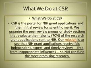 WhatWe Do at CSR
• What We Do at CSR
• CSR is the portal for NIH grant applications and
their initial review for scientific merit. We
organize the peer review groups or study sections
that evaluate the majority (70%) of the research
grant applications sent to NIH. Our mission is to
see that NIH grant applications receive fair,
independent, expert, and timely reviews -- free
from inappropriate influences -- so NIH can fund
the most promising research.
1/30/2016
 
