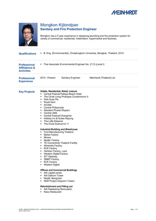 M:/MTL_INDEX/CV/WORD-CVCV – SANITARY/MONGKON_RESUME.DOC/NWP/NWP/TM Page : 1 of 1
DATE: 6 MAY 2014
Mongkon Kijlondpan
Sanitary and Fire Protection Engineer
Mongkon has a 5 year experience in designing plumbing and fire protection system for
variety of commercial, residential, hotel/resort, hypermarket and factories.
Qualifications  B. Eng. (Environmental), Chulalongkorn University, Bangkok, Thailand, 2010
Professional
Affiliations &
Activities
 Thai Associate Environmental Engineer No. 2113 (Level I)
Professional
Experience
2010 - Present Sanitary Engineer Meinhardt (Thailand) Ltd.
Key Projects Hotels, Residential, Retail, Leisure
 Central Festival Pattaya Beach Hotel
 The Circle Living Prototype Condominium II
 Park Suan Plu
 Royal Gem
 Amolek
 Central Phitsanulok
 Resident Phuket (Rayan)
 Central UMA
 Central Festival Chiangmai
 Holiday Inn & Suites Rayong
 The Lofts Ekkamai
 The Circle Sukhumvit 11
Industrial Building and Warehouse
 Ford Manufacturing Thailand
 Barbe Factory
 Minere
 Nestle’ Factory
 TE Connectivity Thailand Facility
 Almendra Factory
 KCE Factory
 Heinken Factory, Laos
 Western Digital Factory
 SIT Gateway
 SMMT Factory
 KCE Factory
 Western Digital
Offices and Commercial Buildings
 AIA capital center
 AIA Sathorn Tower
 Nestle’ Bangchan
 NAR Project (Gaysorn Tower)
Refurbishment and Fitting out
 AIA Restacking Renovation
 Kisso Restaurant
 