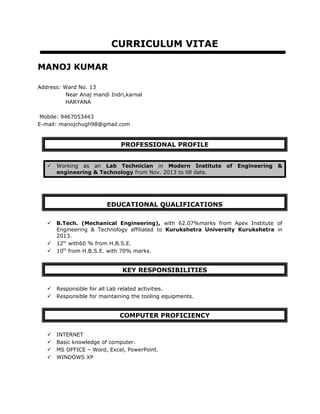 CURRICULUM VITAE
MANOJ KUMAR
Address: Ward No. 13
Near Anaj mandi Indri,karnal
HARYANA
Mobile: 9467053443
E-mail: manojchugh98@gmail.com
PROFESSIONAL PROFILE
 Working as an Lab Technician in Modern Institute of Engineering &
engineering & Technology from Nov. 2013 to till date.
EDUCATIONAL QUALIFICATIONS
 B.Tech. (Mechanical Engineering), with 62.07%marks from Apex Institute of
Engineering & Technology affiliated to Kurukshetra University Kurukshetra in
2013.
 12th
with60 % from H.B.S.E.
 10th
from H.B.S.E. with 70% marks.
KEY RESPONSIBILITIES
 Responsible for all Lab related activities.
 Responsible for maintaining the tooling equipments.
COMPUTER PROFICIENCY
 INTERNET
 Basic knowledge of computer.
 MS OFFICE – Word, Excel, PowerPoint.
 WINDOWS XP
 