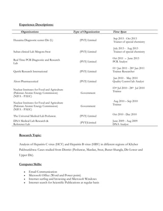 Experience Descriptions:
Organizations Type of Organization Time Span
Huzaima Diagnostic center Dir (L) (PVT) Limited
Sep 2013 - Oct 2013
Trainer of special chemistry
Sultan clinical Lab Mingora Swat (PVT) Limited
July 2013 - Aug 2013
Trainer of special chemistry
Real Time PCR Diagnostic and Research
Lab
(PVT) Limited
Oct 2011 – June 2013
PCR Analyst
Qarshi Research International (PVT) Limited
01st Jan 2011 - 28th Jan 2011
Trainee Researcher
Alson Pharmaceutical (PVT) Limited
Jan 2010 - May 2010
Quality Control lab Analyst
Nuclear Institutes for Food and Agriculture
(Pakistan Atomic Energy Commission)
(NIFA - PAEC)
Government
03rd Jul 2010 - 28th Jul 2010
Trainee
Nuclear Institutes for Food and Agriculture
(Pakistan Atomic Energy Commission)
(NIFA - PAEC)
Government
Aug 2010 – Sep 2010
Trainee
The Universal Medical Lab Peshawar. (PVT) Limited
Oct 2010 - Dec 2010
DNA Medical Lab Research &
Reference Lab
(PVT)Limited
June 2009 - Aug 2009
DNA Analyst
Research Topic:
Analysis of Hepatitis C virus (HCV) and Hepatitis B virus (HBV) in different regions of Khyber
Pakhtunkhwa: Cases studied from District (Peshawar, Mardan, Swat, Buner Shangla, Dir Lower and
Upper Dir).
Computer Skills:
 Email Communication
 Microsoft Office (Word and Power point)
 Internet surfing and browsing and Microsoft Windows
 Internet search for Scientific Publications at regular basis
 