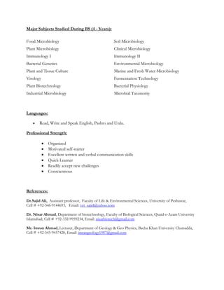Major Subjects Studied During BS (4 - Years):
Food Microbiology Soil Microbiology
Plant Microbiology Clinical Microbiology
Immunology I Immunology II
Bacterial Genetics Environmental Microbiology
Plant and Tissue Culture Marine and Fresh Water Microbiology
Virology Fermentation Technology
Plant Biotechnology Bacterial Physiology
Industrial Microbiology Microbial Taxonomy
Languages:
 Read, Write and Speak English, Pashto and Urdu.
Professional Strength:
 Organized
 Motivated self-starter
 Excellent written and verbal communication skills
 Quick Learner
 Readily accept new challenges
 Conscientious
References:
Dr.Sajid Ali, Assistant professor, Faculty of Life & Environmental Sciences, University of Peshawar,
Cell # +92-346-9144693, Email: vet_sajid@yahoo.com
Dr. Nisar Ahmad, Department of biotechnology, Faculty of Biological Sciences, Quaid-e-Azam University
Islamabad, Cell # +92-332-9959234, Email: nisarbiotech@gmail.com
Mr. Imran Ahmad, Lecturer, Department of Geology & Geo Physics, Bacha Khan University Charsadda,
Cell # +92-345-9457420, Email: imrangeology1987@gmail.com
 