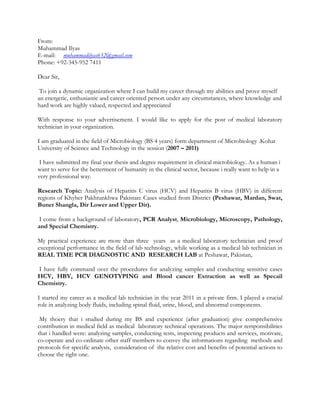 From:
Muhammad Ilyas
E-mail: muhammadilyas632@gmail.com
Phone: +92-345-952 7411
Dear Sir,
To join a dynamic organization where I can build my career through my abilities and prove myself
an energetic, enthusiastic and career oriented person under any circumstances, where knowledge and
hard work are highly valued, respected and appreciated
With response to your advertisement. I would like to apply for the post of medical laboratory
technician in your organization.
I am graduated in the field of Microbiology (BS 4 years) form department of Microbiology .Kohat
University of Science and Technology in the session (2007 – 2011)
I have submitted my final year thesis and degree requirement in clinical microbiology. As a human i
want to serve for the betterment of humanity in the clinical sector, because i really want to help in a
very professional way.
Research Topic: Analysis of Hepatitis C virus (HCV) and Hepatitis B virus (HBV) in different
regions of Khyber Pakhtunkhwa Pakistan: Cases studied from District (Peshawar, Mardan, Swat,
Buner Shangla, Dir Lower and Upper Dir).
I come from a background of laboratory, PCR Analyst, Microbiology, Microscopy, Pathology,
and Special Chemistry.
My practical experience are more than three years as a medical laboratory technician and proof
exceptional performance in the field of lab technology, while working as a medical lab technician in
REAL TIME PCR DIAGNOSTIC AND RESEARCH LAB at Peshawar, Pakistan,
I have fully command over the procedures for analyzing samples and conducting sensitive cases
HCV, HBV, HCV GENOTYPING and Blood cancer Extraction as well as Specail
Chemistry.
I started my career as a medical lab technician in the year 2011 in a private firm. I played a crucial
role in analyzing body fluids, including spinal fluid, urine, blood, and abnormal components.
My thoery that i studied during my BS and experience (after graduation) give comprehensive
contribution in medical field as medical laboratory technical operations. The major rersponsibilities
that i handled were: analyzing samples, conducting tests, inspecting products and services, motivate,
co-operate and co-ordinate other staff members to convey the informations regarding methods and
protocols for specific analysis, consideration of the relative cost and benefits of potential actions to
choose the right one.
 