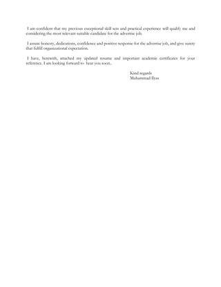 I am confident that my previous exceptional skill sets and practical experience will qualify me and
considering the most relevant suitable candidate for the advertise job.
I assure honesty, dedications, confidence and positive response for the advertise job, and give surety
that fulfill organizational expectation.
I have, herewith, attached my updated resume and important academic certificates for your
reference. I am looking forward to hear you soon..
Kind regards
Muhammad Ilyas
 