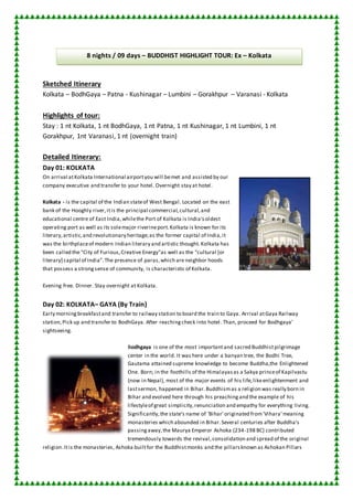 8 nights / 09 days – BUDDHIST HIGHLIGHT TOUR: Ex – Kolkata 
Sketched Itinerary 
Kolkata – BodhGaya – Patna - Kushinagar – Lumbini – Gorakhpur – Varanasi - Kolkata 
Highlights of tour: 
Stay : 1 nt Kolkata, 1 nt BodhGaya, 1 nt Patna, 1 nt Kushinagar, 1 nt Lumbini, 1 nt 
Gorakhpur, 1nt Varanasi, 1 nt (overnight train) 
Detailed Itinerary: 
Day 01: KOLKATA 
On arrival at Kolkata International airport you will be met and assisted by our 
company executive and transfer to your hotel. Overnight stay at hotel . 
Kolkata - is the capital of the Indian state of West Bengal. Located on the east 
bank of the Hooghly river, it is the principal commercial, cultural, and 
educational centre of East India, while the Port of Kolkata is India's oldest 
operating port as well as its sole major riverine port. Kolkata is known for its 
literary, artistic, and revolutionary heritage; as the former capital of India, it 
was the birthplace of modern Indian literary and artistic thought. Kolkata has 
been called the "City of Furious, Creative Energy"as well as the "cultural [or 
literary] capital of India". The presence of paras, which are neighbor hoods 
that possess a strong sense of community, is characteristic of Kolkata . 
Evening free. Dinner. Stay overnight at Kolkata. 
Day 02: KOLKATA– GAYA (By Train) 
Early morning breakfast and transfer to railway station to board the train to Gaya. Arrival at Gaya Railway 
station, Pick up and transfer to BodhGaya. After reaching check into hotel. Than, proceed for Bodhgaya’ 
sightseeing. 
Bodhgaya is one of the most important and sacred Buddhist pilgrimage 
center in the world. It was here under a banyan tree, the Bodhi Tree, 
Gautama attained supreme knowledge to become Buddha,the Enlightened 
One. Born; in the foothills of the Himalayas as a Sakya prince of Kapilvastu 
(now in Nepal), most of the major events of his life, like enlightenment and 
last sermon, happened in Bihar. Buddhism as a religion was really born in 
Bihar and evolved here through his preaching and the example of his 
lifestyle of great simplicity, renunciation and empathy for everything living. 
Significantly, the state's name of 'Bihar' originated from 'Vihara' meaning 
monasteries which abounded in Bihar. Several centuries after Buddha's 
passing away, the Maurya Emperor Ashoka (234-198 BC) contributed 
tremendously towards the revival, consolidation and spread of the original 
religion. It is the monasteries, Ashoka built for the Buddhist monks and the pillars known as Ashokan Pillars 
 