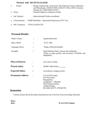 Worked with M/S PUNJ LLOYD
o Project : Design, Engineering, construction, Development, Finance, Operation
and Maintenance of KM 40+000 to KM 221+500 on NH-9 (Contract
Package No. NHD-II/BOT/AP/01)
o Client : National Highways Authority of India
o Ind. Engineer : Intercontinental Techno consultants.
o Concessionaire : GMR Hyderabad – Vijayawada Expressways PVT. Ltd.
o EPC Contractor : PUNJ LLOYD LTD
Personal Details:
Father’s Name : Uppalla Rama Rao
Date of Birth : 21-01-1984
Languages Know : Telugu, Hindi and English
Strengths : Hard Working Nature, Sincere and workaholic,
Ability to grasp quickly and accurately, Flexibility and
adaptability.
Place of Interest : Any where in India.
Present salary : 40,000+ Other Perks
Expected Salary : According to company norms
Permanent Address : U.S.S.V.R.N.Gupta,
S/O. Rama Rao,
Rangapuram,
Lingapalem – (Mandal),
West Godavari (Dist),
Andhra Pradesh.
. Ph: 09491438777, 9705965799.
Declaration:
I hereby declare that all the details furnished are true to the best of my knowledge and belief.
Place:
Date: (U.S.S.V.R.N.Gupta)
 