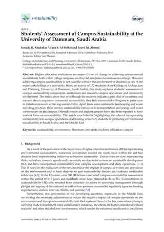 sustainability
Article
Students’ Assessment of Campus Sustainability at the
University of Dammam, Saudi Arabia
Ismaila R. Abubakar *, Faez S. Al-Shihri and Sayed M. Ahmed
Received: 15 November 2015; Accepted: 6 January 2016; Published: 8 January 2016
Academic Editor: Ian Thomas
College of Architecture and Planning, University of Dammam, P.O. Box 2397, Dammam 31451, Saudi Arabia;
fshihri@uod.edu.sa (F.S.A.-S.); smsahmed@uod.edu.sa (S.M.A.)
* Correspondence: irabubakar@uod.edu.sa; Tel.: +966-53-6755650
Abstract: Higher education institutions are major drivers of change in achieving environmental
sustainability both within college campuses and beyond campuses in communities at large. However,
achieving campus sustainability is not possible without the involvement of students as one of the
major stakeholders of a university. Based on survey of 152 students of the College of Architecture
and Planning, University of Dammam, Saudi Arabia, this study explores students’ assessment of
campus sustainability components: curriculum and research; campus operations; and community
involvement. The results show that even though the students indicate a great deal of awareness and
concern about campus environmental sustainability, they lack interest and willingness to participate
in initiatives towards achieving sustainability. Apart from some sustainable landscaping and waste
recycling practices, there are few sustainability initiatives in transportation and energy and water
conservation on the campus. Offered courses and student projects have also been reported to have
modest focus on sustainability. The article concludes by highlighting the roles of incorporating
sustainability into campus operations, and training university students in promoting environmental
sustainability in Saudi Arabia and the Middle East.
Keywords: sustainability; environment; Dammam; university students; education; campus
1. Background
As a result of the realization of the importance of higher education institutions (HEIs) in promoting
environmental sustainability, numerous universities around the world have within the last two
decades been implementing initiatives to become sustainable. Universities are now restructuring
their curriculum, research agenda and community services to focus more on sustainable development
(SD) and have incorporated sustainability into campus development and daily operations [1–3].
This is based on the realization of the need to reduce the impacts of campus activities and operations
on the environment and to train students to gain sustainability literacy and embrace sustainable
behaviors [4,5]. In the US alone, over 300 HEIs have conducted campus sustainability assessments
within the period of ﬁve years and hundreds more have planned to do so [6]. Commitments to
sustainability by HEIs also resulted from voluntary decisions by university management (through
pledges and signing of declarations) as well as from pressure mounted by regulatory agencies, funding
organizations, student activism, NGOs, and parents [7,8].
Nevertheless, few universities in the developing countries, especially in the Middle East,
are making the necessary adjustments to reduce the negative impact of campus operations on the
environment and incorporate sustainability into their systems. Even in the few cases where attempts
are being made to implement some sustainability initiatives, the efforts are highly centralized without
students’ and other stakeholders’ involvements, which render the initiatives insufﬁcient to insufﬁcient
Sustainability 2016, 8, 59; doi:10.3390/su8010059 www.mdpi.com/journal/sustainability
 