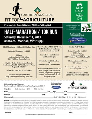 FIT FOR AGRICULTURE
Proceeds to Benefit Batson Children's Hospital

Half-Marathon / 10K Run

Timing provided by MS
Track Club
www.mstrackclub.com

Register online at
www.active.com

Saturday, December 14, 2013
8:00 a.m. Madison, Mississippi
Half Marathon/ 10K Run/1-Mile Fun Run
Saturday December 14, 2013

Proceeds to benefit Batson
Children’s Hospital

8:00 a.m.
Madison Central High School
1417 Highland Colony Parkway
Register Online Active .com or by mail:
Southern AgCredit, 402 West Parkway Place,
Ridgeland, MS 39157
*NO RACE DAY REGISTRATION*
For more info: (601) 499-2850
Katy.Tillman@SouthernAgCredit.com

*New This Year: KID'S ZONE with
1-Mile Fun Run, Space Jumps,
Activities, Santa and more!

Half-Marathon

Name								
Address						
Phone/email								

10 K

Friday, December 13, 2013
6:00-8:00pm
Southern AgCredit
402 W. Parkway Place, Ridgeland, MS
Silent Auction, Live Music,
Refreshments

$30 Entry Fee for 1/2 Marathon/
10K
$10 Entry Fee for 1-Mile Fun Run

Awards include YETI Coolers and
Fleet Feet gift cards for overall
winners, trophies for age group
winners, and medals for all Fun
Run participants

(Packets may also be picked up the morning of the
race beginning at 7:00 a.m.)

Half Marathon Course USATF
CERTIFICATION #MS02005RH

Register online at
www.active.com

Mail entry form and check to:
Southern AgCredit, 402 West ParkwayPlace , Ridgeland, MS 39157
Circe One:		

Packet Pick Up Party

FIT FOR AGRICULTURE

1-Mile Fun Run
Sex	

Age		

City				

DOB				
State		

Circle T-Shirt Size:

S

M

Zip		
L

XL

XXL ($2 extra)

WAIVER: In consideration of your acceptance of this entry, I hereby for myself, my heirs, my executors, and administrators, waive any and all rights and claims
for damages I may have against the Mississippi Track Club, Inc., and any individuals or organizations associated with this event, for any and all injuries or death
suffered by me in connections with said event. I hereby certify that I am adequately trained and fit to run in this race and I fully understand that my participation in this event is a completely voluntary under- taking of my own choosing, and further, I fully understand that in so doing, I assume all risks involved in
this event. In completing this form, I acknowledge that I am an amateur in such events. I also give permission for the free use of my name and picture in any
broadcast, telecast, or print media account of this event. I acknowledge that I have read and fully understand my own liability and do accept the restrictions.

Signature											

Date				
(Signature of parent or guardian required if under 18)

 