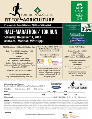 FIT FOR AGRICULTURE
Proceeds to Benefit Batson Children's Hospital

Half-Marathon / 10K Run

Timing provided by MS
Track Club
www.mstrackclub.com

Register online at
www.active.com

Saturday, December 14, 2013
8:00 a.m. Madison, Mississippi
Half Marathon/ 10K Run/1-Mile Fun Run
Entry Fees: $30 1/2 Marathon / 10K
$10 1-Mile Fun Run
8:00am
Madison Central High School
1417 Highland Colony Parkway
Register Online Active .com or by mail:
Southern AgCredit, 402 West Parkway Place,
Ridgeland, MS 39157
*NO RACE DAY REGISTRATION*
For more info: (601) 499-2850
Katy.Tillman@SouthernAgCredit.com

*New This Year: KID'S ZONE with
1-Mile Fun Run, Space Jumps,
Activities, Santa and more!
Proceeds to benefit Batson
Children’s Hospital

Friday, December 13, 2013
4:00-8:00pm
Southern AgCredit
402 W. Parkway Place, Ridgeland, MS

$30 Entry Fee for 1/2 Marathon/
10K
$10 Entry Fee for 1-Mile Fun Run

Mississippi Mojo Photo
Booth, Music,
Refreshments

Awards include YETI Coolers and
Fleet Feet gift cards for overall
winners, trophies for age group
winners, and medals for all Fun
Run participants

Half-Marathon

Name								
Address						
Phone/email								

10 K

(Packets may also be picked up the morning of the
race beginning at 7:00 a.m.)

USATF CERTIFIED COURSES
Half Marathon #MS13012MS
10K #MS13012MS

Register online at
www.active.com

Mail entry form and check to:
Southern AgCredit, 402 West ParkwayPlace , Ridgeland, MS 39157
Circe One:		

Packet Pick Up Party

FIT FOR AGRICULTURE

1-Mile Fun Run
Sex	

Age		

City				

DOB				
State		

Circle T-Shirt Size:

S

M

Zip		
L

XL

XXL ($2 extra)

WAIVER: In consideration of your acceptance of this entry, I hereby for myself, my heirs, my executors, and administrators, waive any and all rights and claims
for damages I may have against the Mississippi Track Club, Inc., and any individuals or organizations associated with this event, for any and all injuries or death
suffered by me in connections with said event. I hereby certify that I am adequately trained and fit to run in this race and I fully understand that my participation in this event is a completely voluntary under- taking of my own choosing, and further, I fully understand that in so doing, I assume all risks involved in
this event. In completing this form, I acknowledge that I am an amateur in such events. I also give permission for the free use of my name and picture in any
broadcast, telecast, or print media account of this event. I acknowledge that I have read and fully understand my own liability and do accept the restrictions.

Signature											

Date				
(Signature of parent or guardian required if under 18)

 