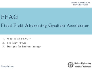 FFAG
Fixed Field Alternating Gradient Accelerator
Siavash zare
SHIRAZ PARAMEDICAL
UNIVERSITY-2015
1. What is an FFAG ?
2. 150 Mev FFAG
3. Designs for hadron therapy
 