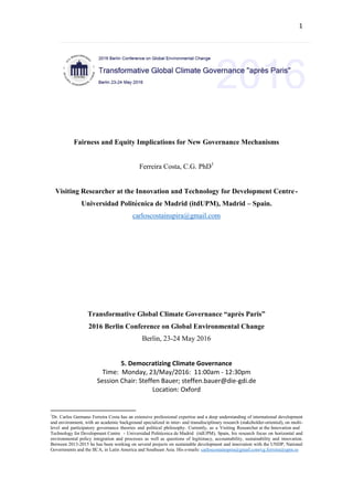 Fairness and Equity
Implications for New
Governance Mechanisms
Transformative Global Climate Governance “après Paris”
2016 Berlin Conference on Global Environmental Change
Freie Universität Berlin
5. Democratizing Climate Governance
Author: Carlos G. F. Costa
carloscostainspira@gmail.com
2016
Dr Carlos Germano Ferreira Costa
Universidad Politécnica de Madrid
23/05/2016
 