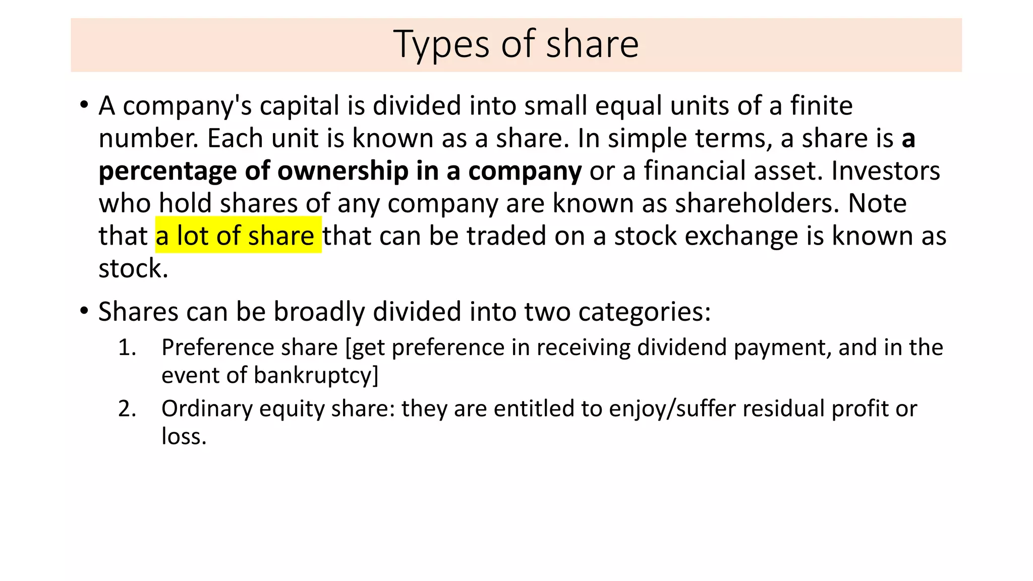 Types of share
• A company's capital is divided into small equal units of a finite
number. Each unit is known as a share. In simple terms, a share is a
percentage of ownership in a company or a financial asset. Investors
who hold shares of any company are known as shareholders. Note
that a lot of share that can be traded on a stock exchange is known as
stock.
• Shares can be broadly divided into two categories:
1. Preference share [get preference in receiving dividend payment, and in the
event of bankruptcy]
2. Ordinary equity share: they are entitled to enjoy/suffer residual profit or
loss.
 