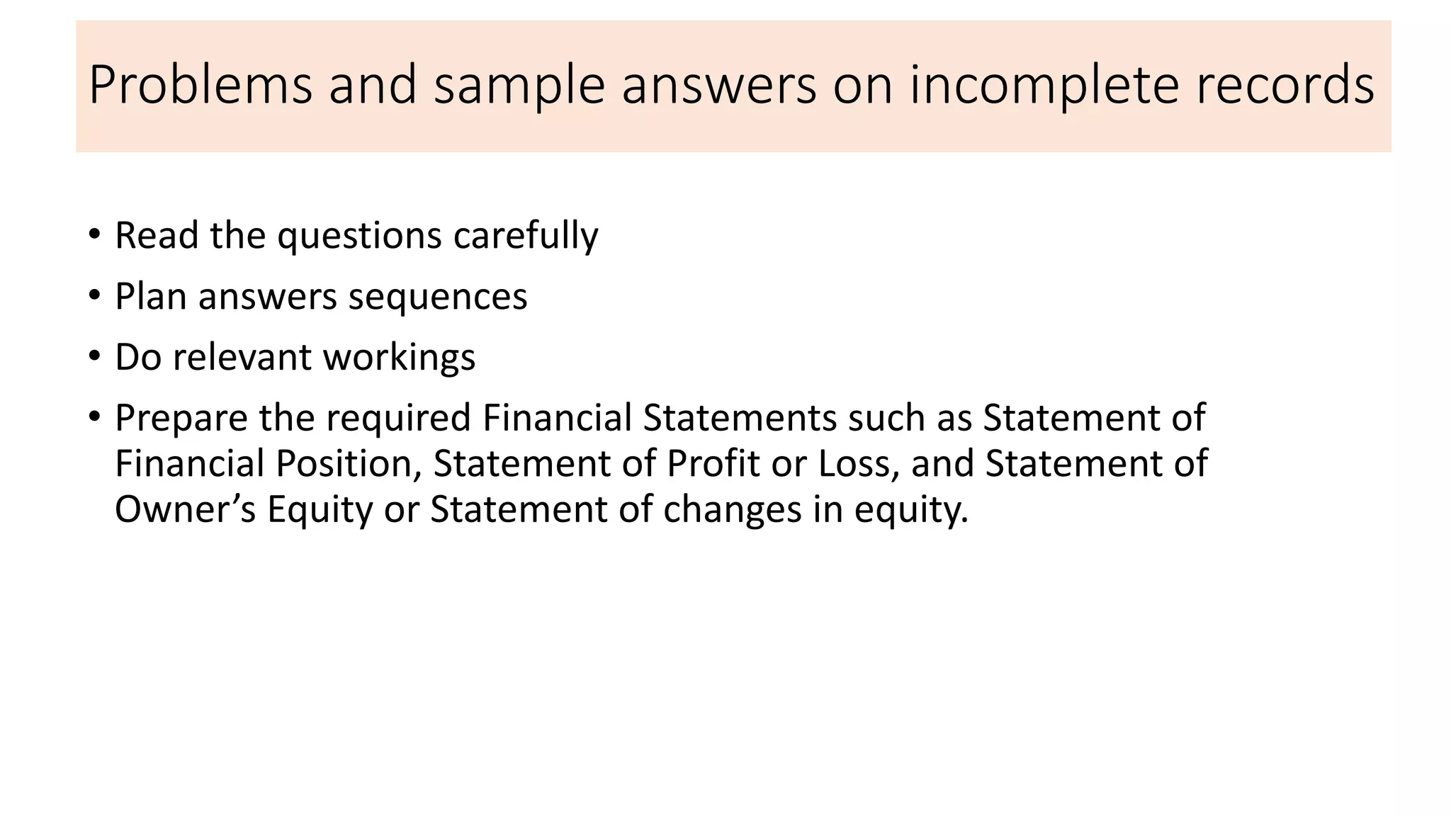 Problems and sample answers on incomplete records
• Read the questions carefully
• Plan answers sequences
• Do relevant workings
• Prepare the required Financial Statements such as Statement of
Financial Position, Statement of Profit or Loss, and Statement of
Owner’s Equity or Statement of changes in equity.
 