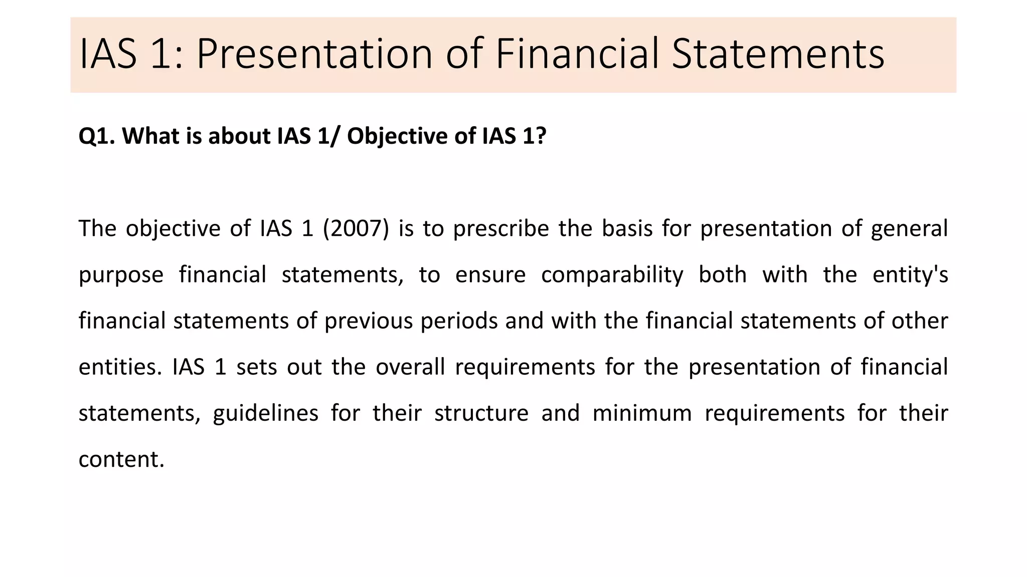IAS 1: Presentation of Financial Statements
Q1. What is about IAS 1/ Objective of IAS 1?
The objective of IAS 1 (2007) is to prescribe the basis for presentation of general
purpose financial statements, to ensure comparability both with the entity's
financial statements of previous periods and with the financial statements of other
entities. IAS 1 sets out the overall requirements for the presentation of financial
statements, guidelines for their structure and minimum requirements for their
content.
 