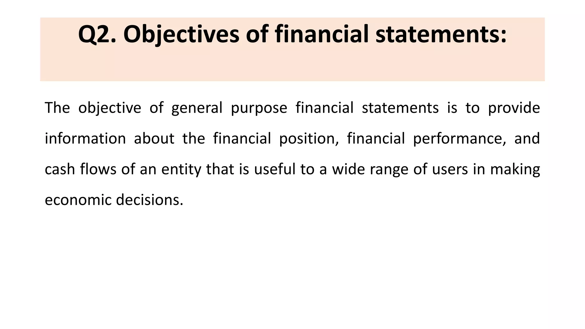 Q2. Objectives of financial statements:
The objective of general purpose financial statements is to provide
information about the financial position, financial performance, and
cash flows of an entity that is useful to a wide range of users in making
economic decisions.
 