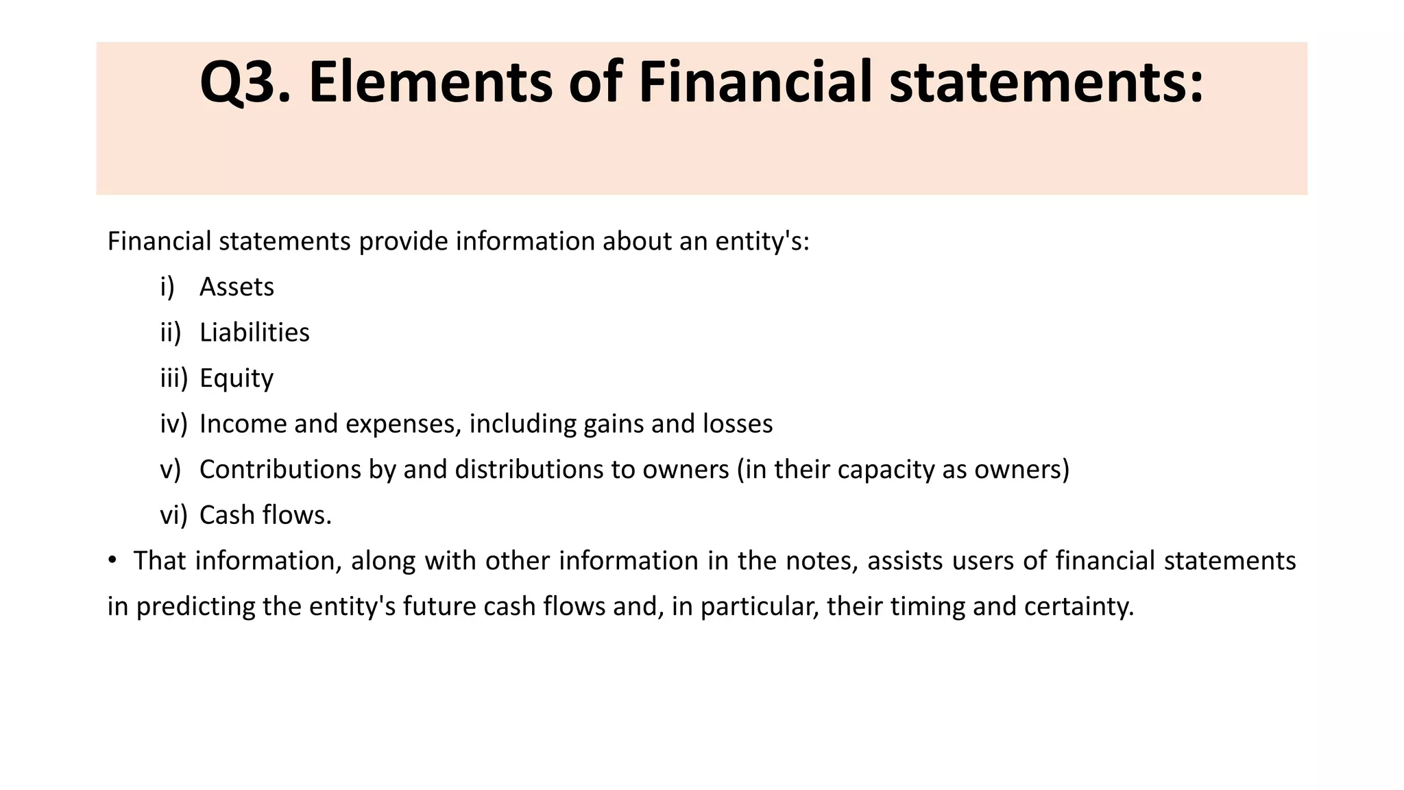 Q3. Elements of Financial statements:
Financial statements provide information about an entity's:
i) Assets
ii) Liabilities
iii) Equity
iv) Income and expenses, including gains and losses
v) Contributions by and distributions to owners (in their capacity as owners)
vi) Cash flows.
• That information, along with other information in the notes, assists users of financial statements
in predicting the entity's future cash flows and, in particular, their timing and certainty.
 