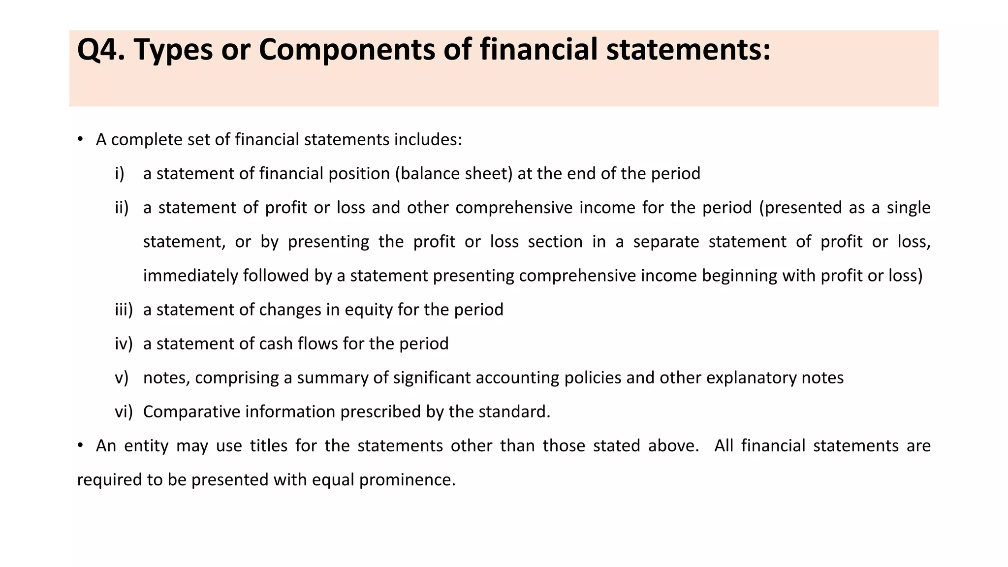 Q4. Types or Components of financial statements:
• A complete set of financial statements includes:
i) a statement of financial position (balance sheet) at the end of the period
ii) a statement of profit or loss and other comprehensive income for the period (presented as a single
statement, or by presenting the profit or loss section in a separate statement of profit or loss,
immediately followed by a statement presenting comprehensive income beginning with profit or loss)
iii) a statement of changes in equity for the period
iv) a statement of cash flows for the period
v) notes, comprising a summary of significant accounting policies and other explanatory notes
vi) Comparative information prescribed by the standard.
• An entity may use titles for the statements other than those stated above. All financial statements are
required to be presented with equal prominence.
 