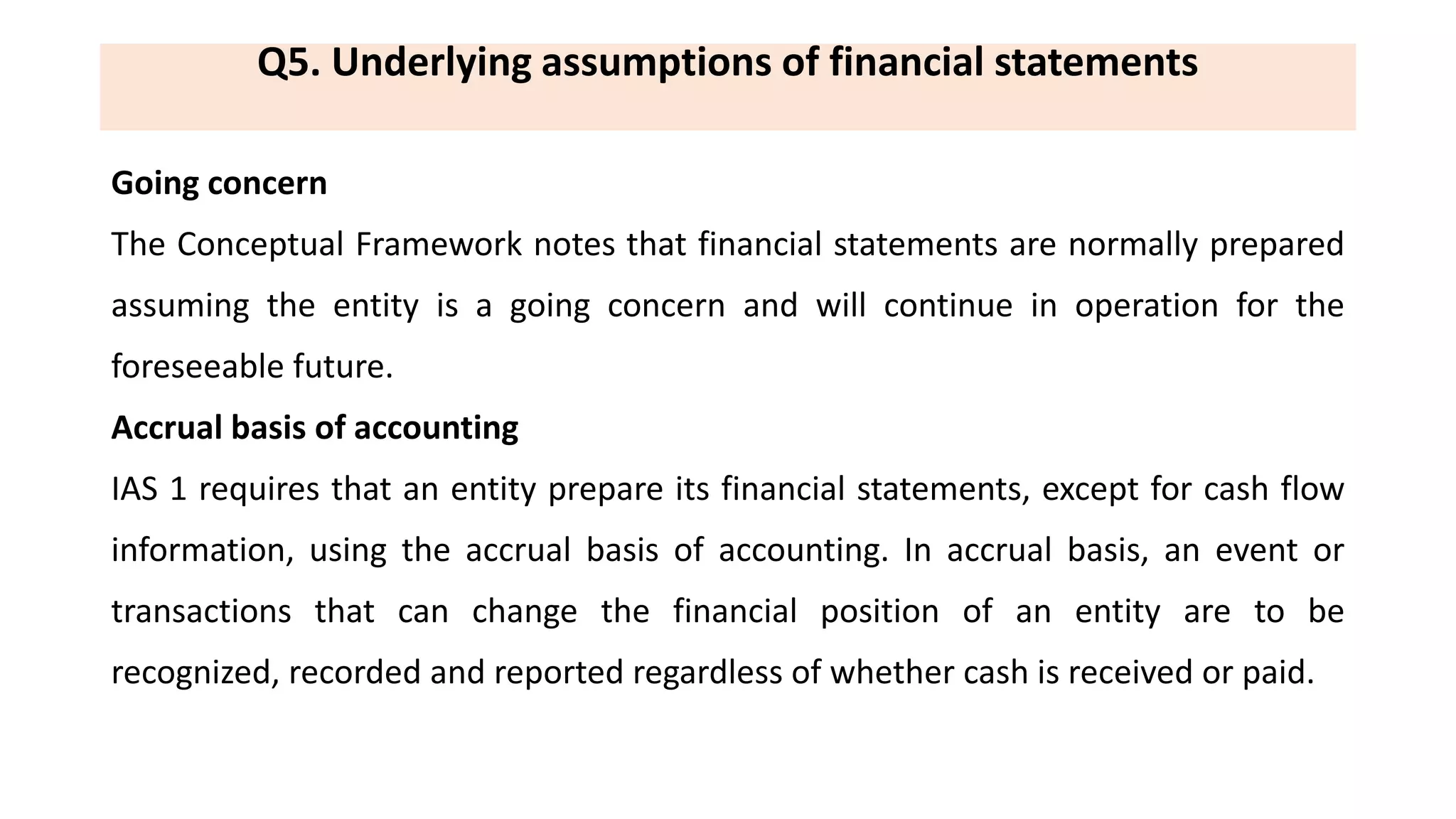 Q5. Underlying assumptions of financial statements
Going concern
The Conceptual Framework notes that financial statements are normally prepared
assuming the entity is a going concern and will continue in operation for the
foreseeable future.
Accrual basis of accounting
IAS 1 requires that an entity prepare its financial statements, except for cash flow
information, using the accrual basis of accounting. In accrual basis, an event or
transactions that can change the financial position of an entity are to be
recognized, recorded and reported regardless of whether cash is received or paid.
 