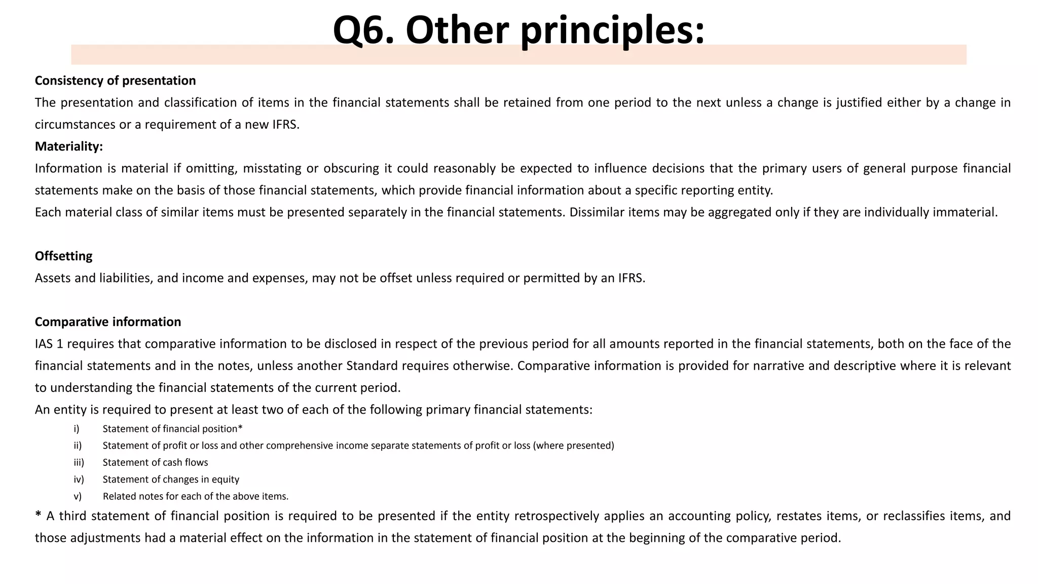 Q6. Other principles:
Consistency of presentation
The presentation and classification of items in the financial statements shall be retained from one period to the next unless a change is justified either by a change in
circumstances or a requirement of a new IFRS.
Materiality:
Information is material if omitting, misstating or obscuring it could reasonably be expected to influence decisions that the primary users of general purpose financial
statements make on the basis of those financial statements, which provide financial information about a specific reporting entity.
Each material class of similar items must be presented separately in the financial statements. Dissimilar items may be aggregated only if they are individually immaterial.
Offsetting
Assets and liabilities, and income and expenses, may not be offset unless required or permitted by an IFRS.
Comparative information
IAS 1 requires that comparative information to be disclosed in respect of the previous period for all amounts reported in the financial statements, both on the face of the
financial statements and in the notes, unless another Standard requires otherwise. Comparative information is provided for narrative and descriptive where it is relevant
to understanding the financial statements of the current period.
An entity is required to present at least two of each of the following primary financial statements:
i) Statement of financial position*
ii) Statement of profit or loss and other comprehensive income separate statements of profit or loss (where presented)
iii) Statement of cash flows
iv) Statement of changes in equity
v) Related notes for each of the above items.
* A third statement of financial position is required to be presented if the entity retrospectively applies an accounting policy, restates items, or reclassifies items, and
those adjustments had a material effect on the information in the statement of financial position at the beginning of the comparative period.
 