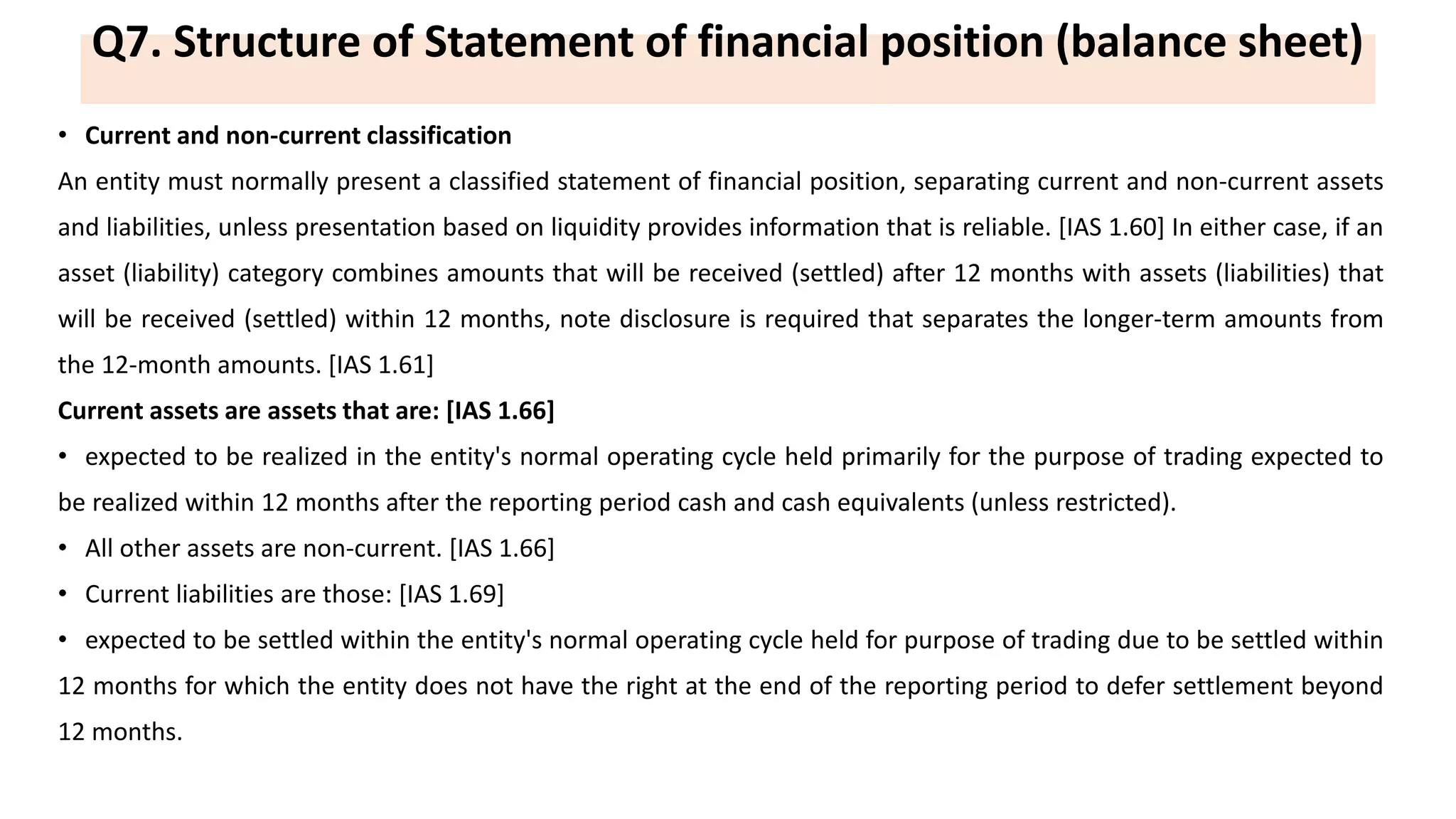 Q7. Structure of Statement of financial position (balance sheet)
• Current and non-current classification
An entity must normally present a classified statement of financial position, separating current and non-current assets
and liabilities, unless presentation based on liquidity provides information that is reliable. [IAS 1.60] In either case, if an
asset (liability) category combines amounts that will be received (settled) after 12 months with assets (liabilities) that
will be received (settled) within 12 months, note disclosure is required that separates the longer-term amounts from
the 12-month amounts. [IAS 1.61]
Current assets are assets that are: [IAS 1.66]
• expected to be realized in the entity's normal operating cycle held primarily for the purpose of trading expected to
be realized within 12 months after the reporting period cash and cash equivalents (unless restricted).
• All other assets are non-current. [IAS 1.66]
• Current liabilities are those: [IAS 1.69]
• expected to be settled within the entity's normal operating cycle held for purpose of trading due to be settled within
12 months for which the entity does not have the right at the end of the reporting period to defer settlement beyond
12 months.
 