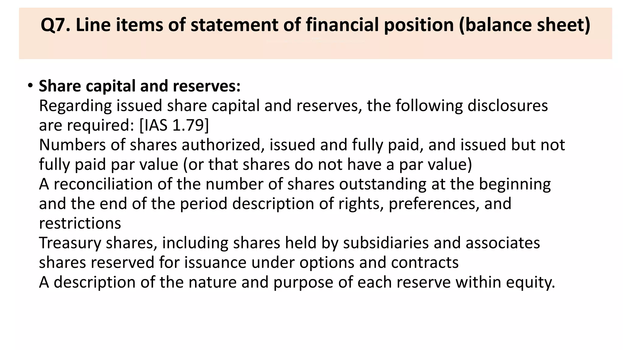 Q7. Line items of statement of financial position (balance sheet)
ne items
The line items to be included on the face of the statement of financial position are: [IAS 1.54]
• Share capital and reserves:
Regarding issued share capital and reserves, the following disclosures
are required: [IAS 1.79]
Numbers of shares authorized, issued and fully paid, and issued but not
fully paid par value (or that shares do not have a par value)
A reconciliation of the number of shares outstanding at the beginning
and the end of the period description of rights, preferences, and
restrictions
Treasury shares, including shares held by subsidiaries and associates
shares reserved for issuance under options and contracts
A description of the nature and purpose of each reserve within equity.
 