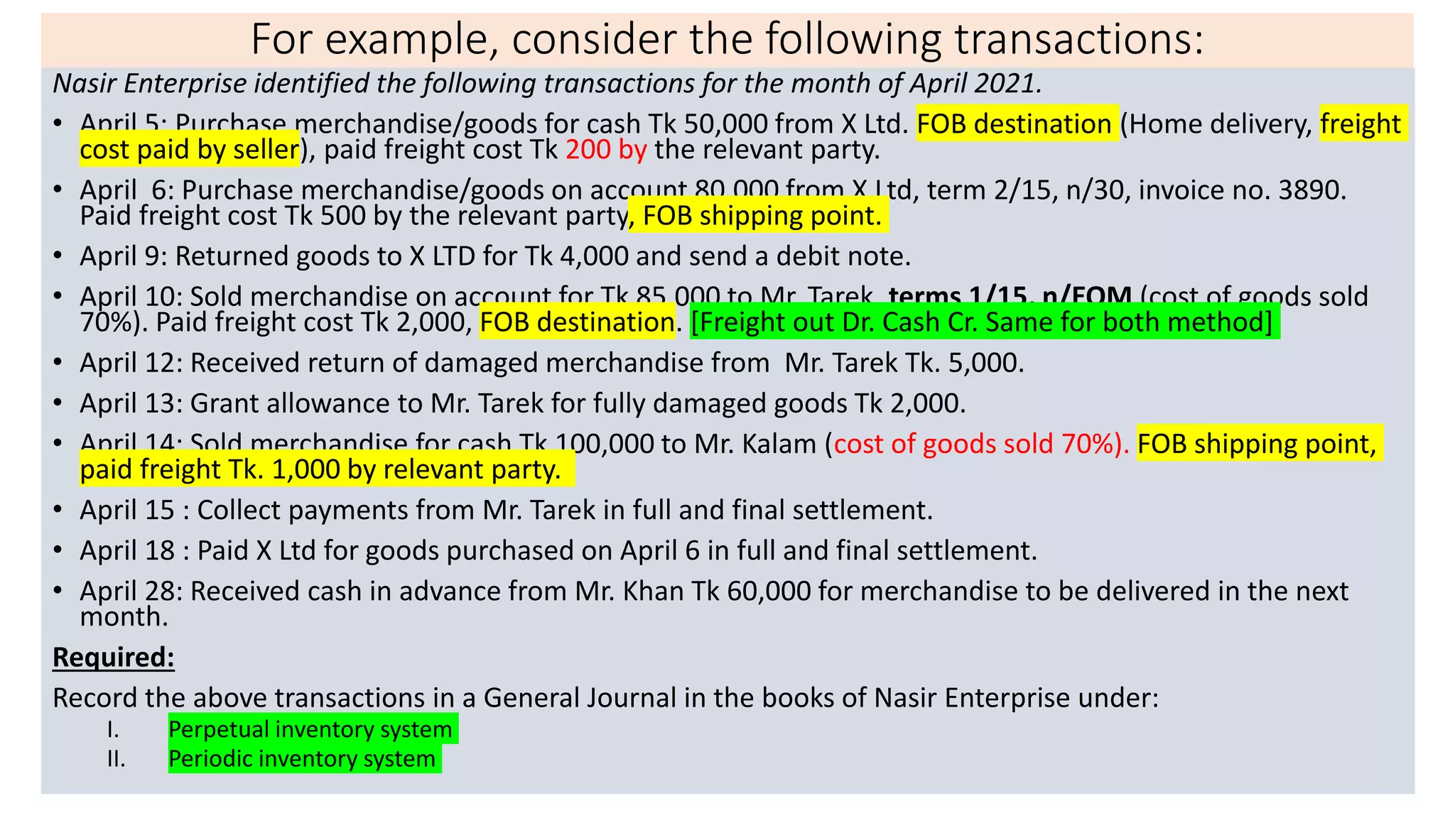 For example, consider the following transactions:
Nasir Enterprise identified the following transactions for the month of April 2021.
• April 5: Purchase merchandise/goods for cash Tk 50,000 from X Ltd. FOB destination (Home delivery, freight
cost paid by seller), paid freight cost Tk 200 by the relevant party.
• April 6: Purchase merchandise/goods on account 80,000 from X Ltd, term 2/15, n/30, invoice no. 3890.
Paid freight cost Tk 500 by the relevant party, FOB shipping point.
• April 9: Returned goods to X LTD for Tk 4,000 and send a debit note.
• April 10: Sold merchandise on account for Tk 85,000 to Mr. Tarek, terms 1/15, n/EOM (cost of goods sold
70%). Paid freight cost Tk 2,000, FOB destination. [Freight out Dr. Cash Cr. Same for both method]
• April 12: Received return of damaged merchandise from Mr. Tarek Tk. 5,000.
• April 13: Grant allowance to Mr. Tarek for fully damaged goods Tk 2,000.
• April 14: Sold merchandise for cash Tk 100,000 to Mr. Kalam (cost of goods sold 70%). FOB shipping point,
paid freight Tk. 1,000 by relevant party.
• April 15 : Collect payments from Mr. Tarek in full and final settlement.
• April 18 : Paid X Ltd for goods purchased on April 6 in full and final settlement.
• April 28: Received cash in advance from Mr. Khan Tk 60,000 for merchandise to be delivered in the next
month.
Required:
Record the above transactions in a General Journal in the books of Nasir Enterprise under:
I. Perpetual inventory system
II. Periodic inventory system
 