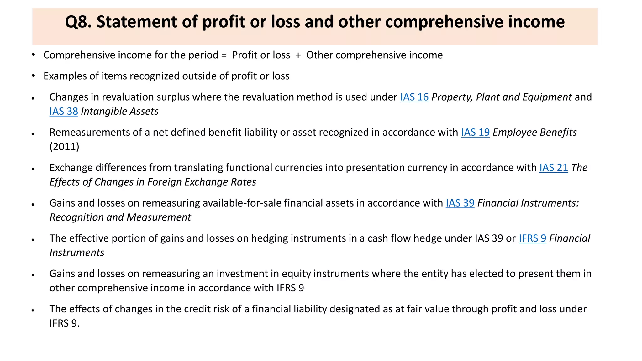 Q8. Statement of profit or loss and other comprehensive income
• Comprehensive income for the period = Profit or loss + Other comprehensive income
• Examples of items recognized outside of profit or loss
 Changes in revaluation surplus where the revaluation method is used under IAS 16 Property, Plant and Equipment and
IAS 38 Intangible Assets
 Remeasurements of a net defined benefit liability or asset recognized in accordance with IAS 19 Employee Benefits
(2011)
 Exchange differences from translating functional currencies into presentation currency in accordance with IAS 21 The
Effects of Changes in Foreign Exchange Rates
 Gains and losses on remeasuring available-for-sale financial assets in accordance with IAS 39 Financial Instruments:
Recognition and Measurement
 The effective portion of gains and losses on hedging instruments in a cash flow hedge under IAS 39 or IFRS 9 Financial
Instruments
 Gains and losses on remeasuring an investment in equity instruments where the entity has elected to present them in
other comprehensive income in accordance with IFRS 9
 The effects of changes in the credit risk of a financial liability designated as at fair value through profit and loss under
IFRS 9.
 