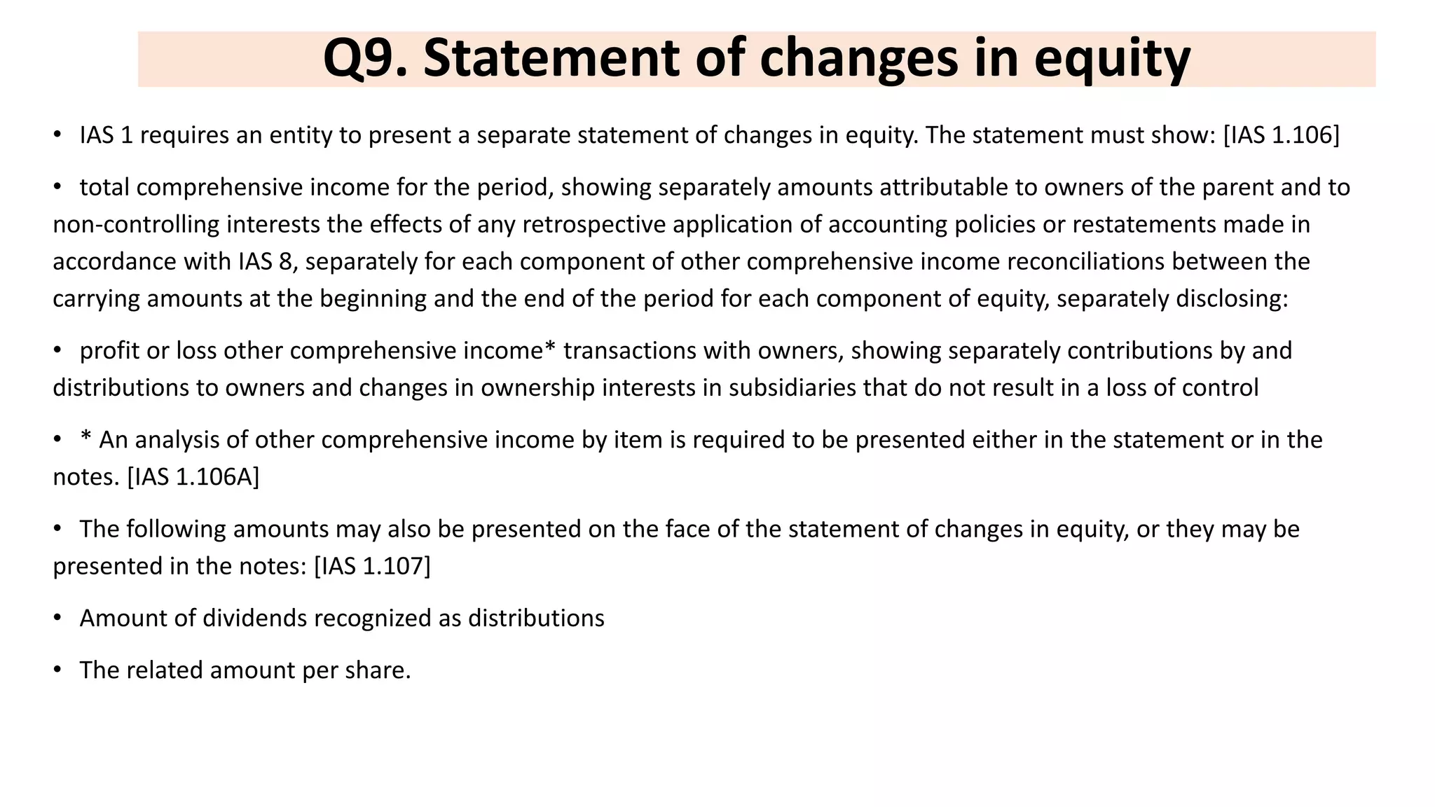 Q9. Statement of changes in equity
• IAS 1 requires an entity to present a separate statement of changes in equity. The statement must show: [IAS 1.106]
• total comprehensive income for the period, showing separately amounts attributable to owners of the parent and to
non-controlling interests the effects of any retrospective application of accounting policies or restatements made in
accordance with IAS 8, separately for each component of other comprehensive income reconciliations between the
carrying amounts at the beginning and the end of the period for each component of equity, separately disclosing:
• profit or loss other comprehensive income* transactions with owners, showing separately contributions by and
distributions to owners and changes in ownership interests in subsidiaries that do not result in a loss of control
• * An analysis of other comprehensive income by item is required to be presented either in the statement or in the
notes. [IAS 1.106A]
• The following amounts may also be presented on the face of the statement of changes in equity, or they may be
presented in the notes: [IAS 1.107]
• Amount of dividends recognized as distributions
• The related amount per share.
 