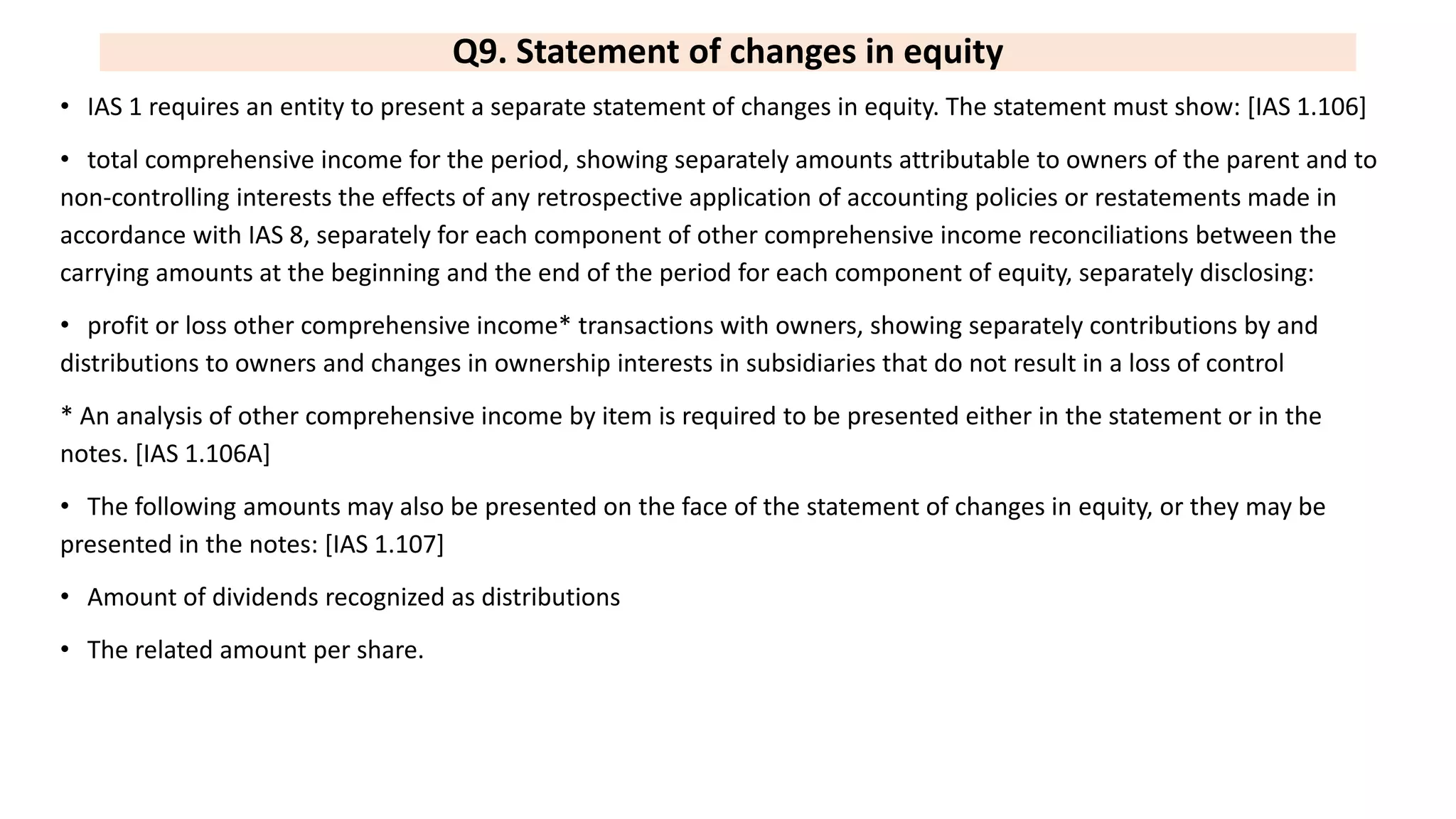 Q9. Statement of changes in equity
• IAS 1 requires an entity to present a separate statement of changes in equity. The statement must show: [IAS 1.106]
• total comprehensive income for the period, showing separately amounts attributable to owners of the parent and to
non-controlling interests the effects of any retrospective application of accounting policies or restatements made in
accordance with IAS 8, separately for each component of other comprehensive income reconciliations between the
carrying amounts at the beginning and the end of the period for each component of equity, separately disclosing:
• profit or loss other comprehensive income* transactions with owners, showing separately contributions by and
distributions to owners and changes in ownership interests in subsidiaries that do not result in a loss of control
* An analysis of other comprehensive income by item is required to be presented either in the statement or in the
notes. [IAS 1.106A]
• The following amounts may also be presented on the face of the statement of changes in equity, or they may be
presented in the notes: [IAS 1.107]
• Amount of dividends recognized as distributions
• The related amount per share.
 