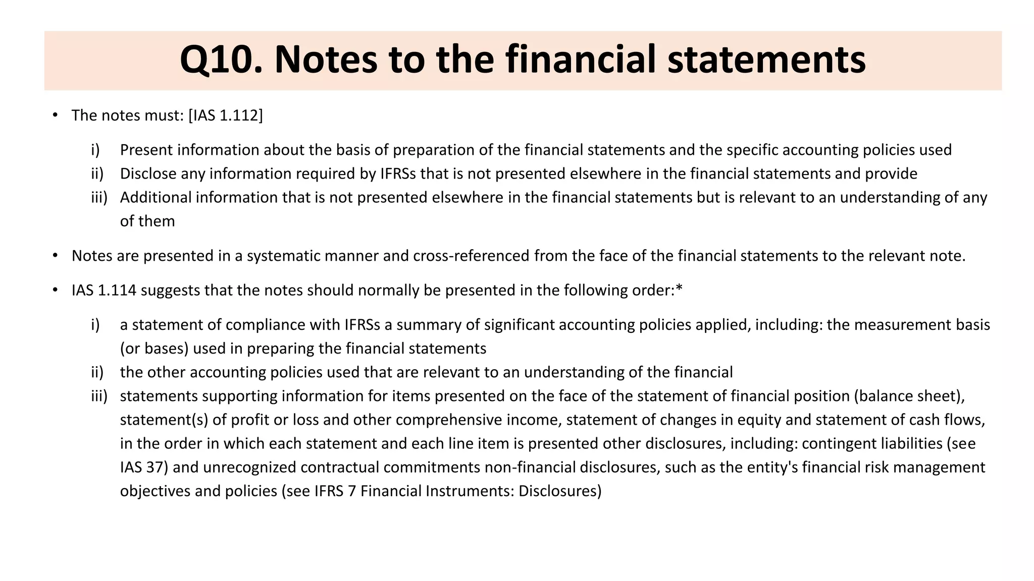 Q10. Notes to the financial statements
• The notes must: [IAS 1.112]
i) Present information about the basis of preparation of the financial statements and the specific accounting policies used
ii) Disclose any information required by IFRSs that is not presented elsewhere in the financial statements and provide
iii) Additional information that is not presented elsewhere in the financial statements but is relevant to an understanding of any
of them
• Notes are presented in a systematic manner and cross-referenced from the face of the financial statements to the relevant note.
• IAS 1.114 suggests that the notes should normally be presented in the following order:*
i) a statement of compliance with IFRSs a summary of significant accounting policies applied, including: the measurement basis
(or bases) used in preparing the financial statements
ii) the other accounting policies used that are relevant to an understanding of the financial
iii) statements supporting information for items presented on the face of the statement of financial position (balance sheet),
statement(s) of profit or loss and other comprehensive income, statement of changes in equity and statement of cash flows,
in the order in which each statement and each line item is presented other disclosures, including: contingent liabilities (see
IAS 37) and unrecognized contractual commitments non-financial disclosures, such as the entity's financial risk management
objectives and policies (see IFRS 7 Financial Instruments: Disclosures)
 