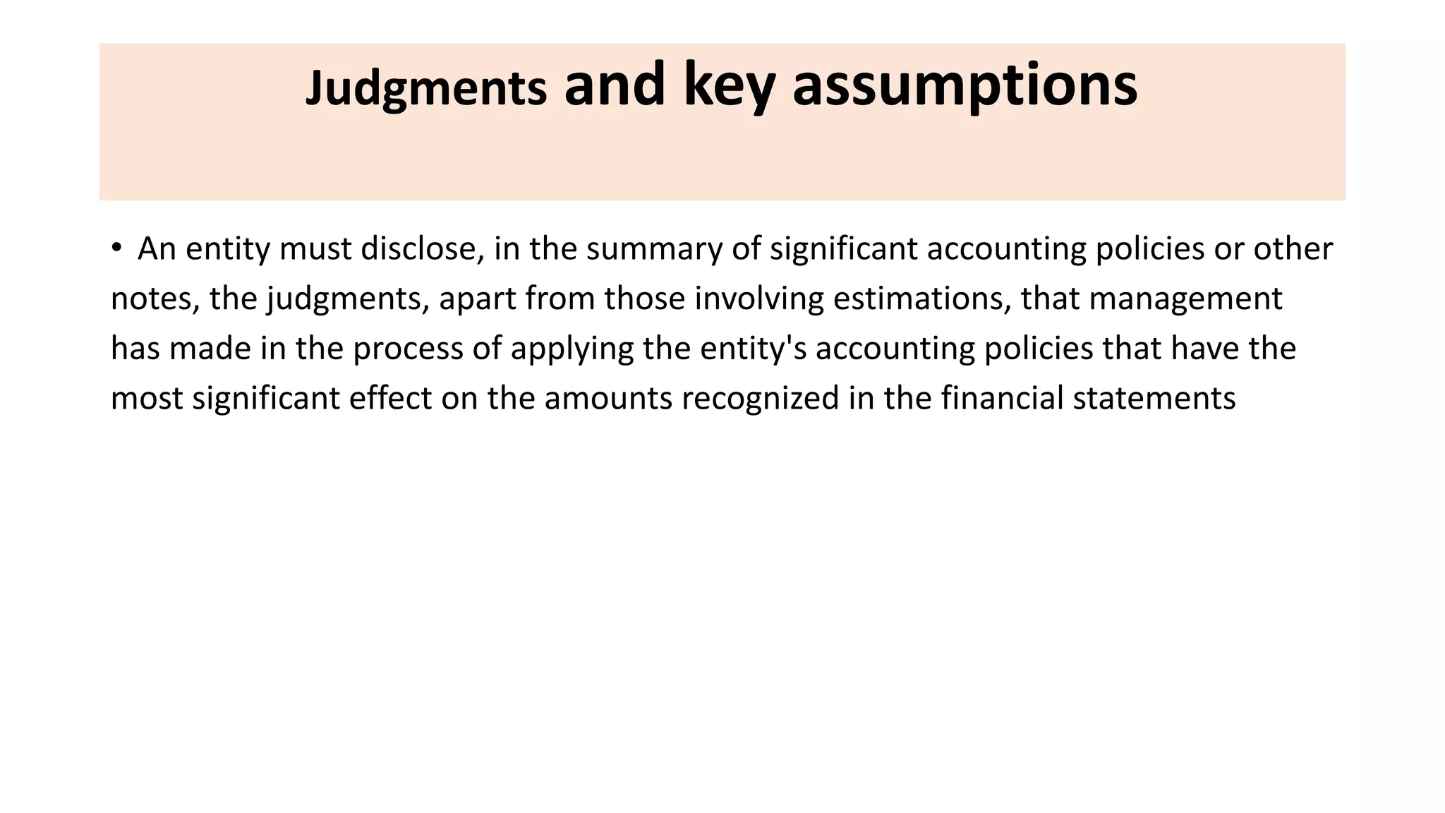 Judgments and key assumptions
• An entity must disclose, in the summary of significant accounting policies or other
notes, the judgments, apart from those involving estimations, that management
has made in the process of applying the entity's accounting policies that have the
most significant effect on the amounts recognized in the financial statements
 