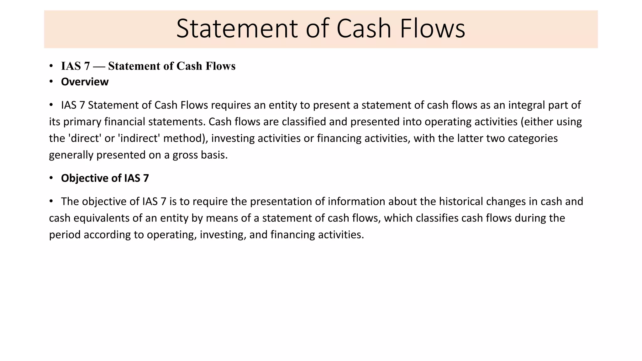 Statement of Cash Flows
• IAS 7 — Statement of Cash Flows
• Overview
• IAS 7 Statement of Cash Flows requires an entity to present a statement of cash flows as an integral part of
its primary financial statements. Cash flows are classified and presented into operating activities (either using
the 'direct' or 'indirect' method), investing activities or financing activities, with the latter two categories
generally presented on a gross basis.
• Objective of IAS 7
• The objective of IAS 7 is to require the presentation of information about the historical changes in cash and
cash equivalents of an entity by means of a statement of cash flows, which classifies cash flows during the
period according to operating, investing, and financing activities.
 