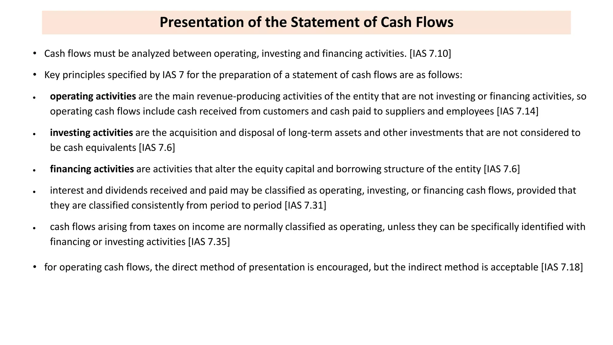 Presentation of the Statement of Cash Flows
• Cash flows must be analyzed between operating, investing and financing activities. [IAS 7.10]
• Key principles specified by IAS 7 for the preparation of a statement of cash flows are as follows:
 operating activities are the main revenue-producing activities of the entity that are not investing or financing activities, so
operating cash flows include cash received from customers and cash paid to suppliers and employees [IAS 7.14]
 investing activities are the acquisition and disposal of long-term assets and other investments that are not considered to
be cash equivalents [IAS 7.6]
 financing activities are activities that alter the equity capital and borrowing structure of the entity [IAS 7.6]
 interest and dividends received and paid may be classified as operating, investing, or financing cash flows, provided that
they are classified consistently from period to period [IAS 7.31]
 cash flows arising from taxes on income are normally classified as operating, unless they can be specifically identified with
financing or investing activities [IAS 7.35]
• for operating cash flows, the direct method of presentation is encouraged, but the indirect method is acceptable [IAS 7.18]
 