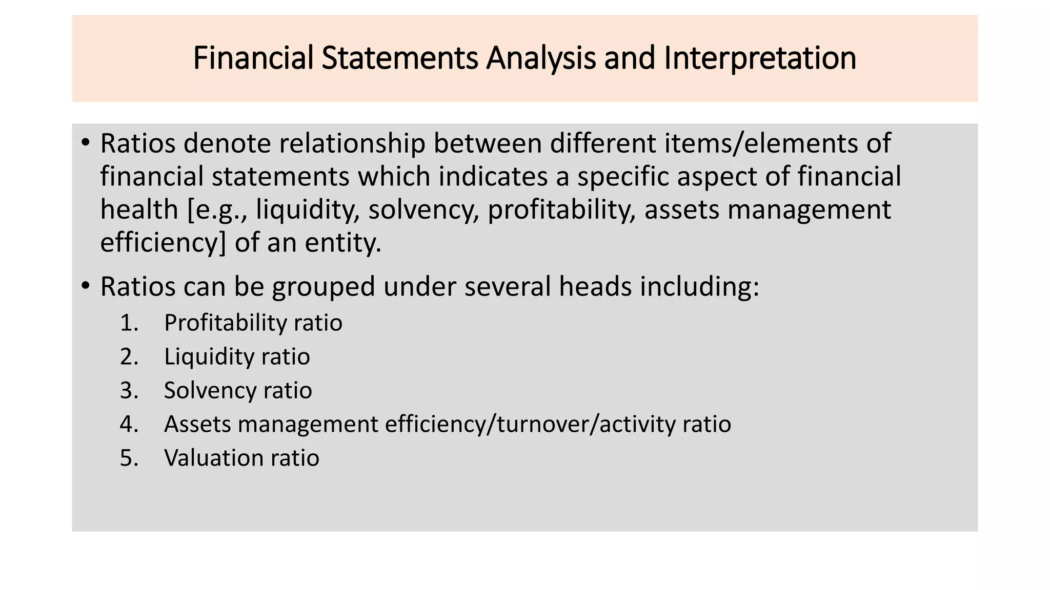 Financial Statements Analysis and Interpretation
• Ratios denote relationship between different items/elements of
financial statements which indicates a specific aspect of financial
health [e.g., liquidity, solvency, profitability, assets management
efficiency] of an entity.
• Ratios can be grouped under several heads including:
1. Profitability ratio
2. Liquidity ratio
3. Solvency ratio
4. Assets management efficiency/turnover/activity ratio
5. Valuation ratio
 