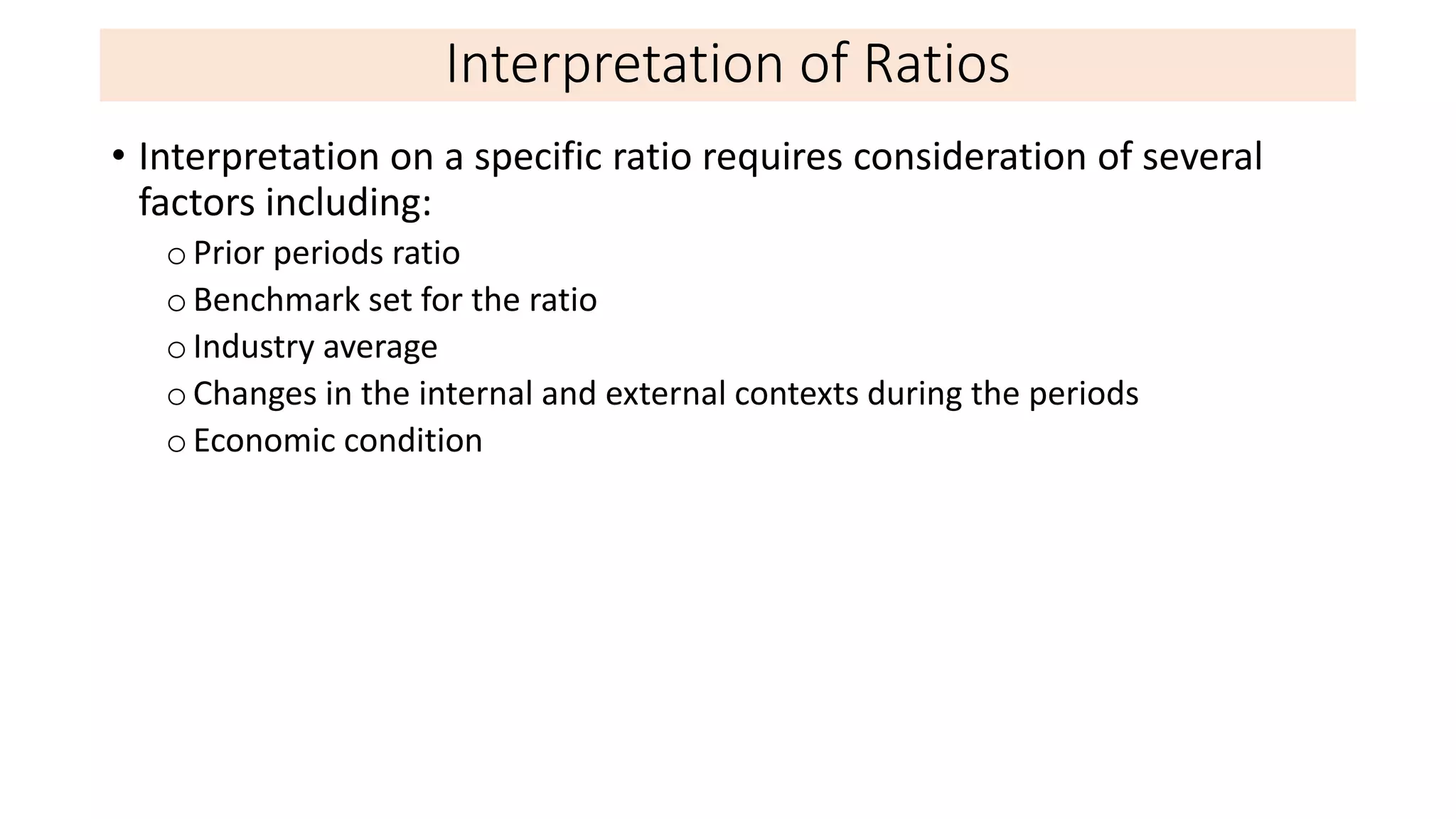 Interpretation of Ratios
• Interpretation on a specific ratio requires consideration of several
factors including:
oPrior periods ratio
oBenchmark set for the ratio
oIndustry average
oChanges in the internal and external contexts during the periods
oEconomic condition
 